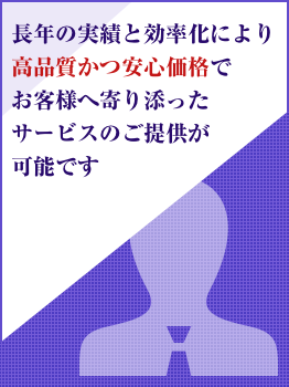 長年の実績と効率化により高品質かつ安心価格でお客様へ寄り添ったサービスのご提供が可能です